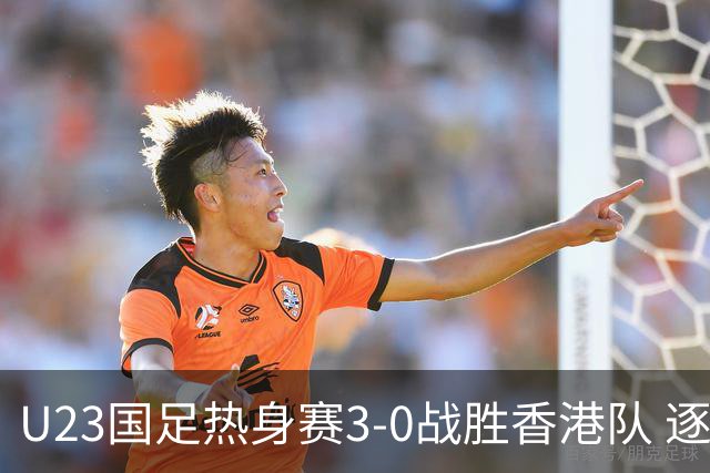 U23国足热身赛3-0战胜香港队 逐梦之路展现希望的光芒